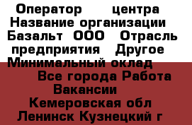 Оператор Call-центра › Название организации ­ Базальт, ООО › Отрасль предприятия ­ Другое › Минимальный оклад ­ 22 000 - Все города Работа » Вакансии   . Кемеровская обл.,Ленинск-Кузнецкий г.